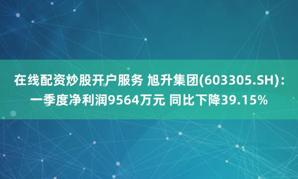 在线配资炒股开户服务 旭升集团(603305.SH)：一季度净利润9564万元 同比下降39.15%