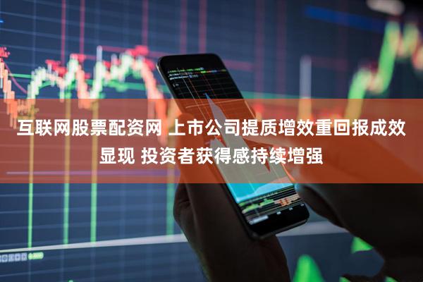 互联网股票配资网 上市公司提质增效重回报成效显现 投资者获得感持续增强