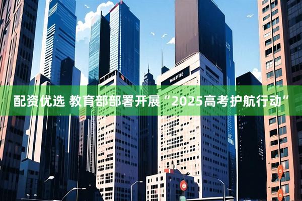 配资优选 教育部部署开展“2025高考护航行动”