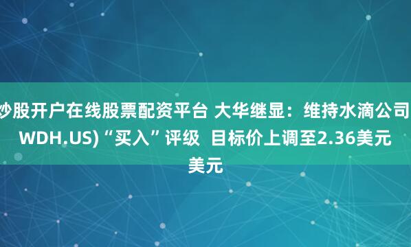 炒股开户在线股票配资平台 大华继显：维持水滴公司(WDH.US)“买入”评级  目标价上调至2.36美元