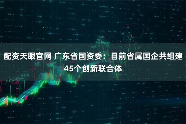 配资天眼官网 广东省国资委：目前省属国企共组建45个创新联合体