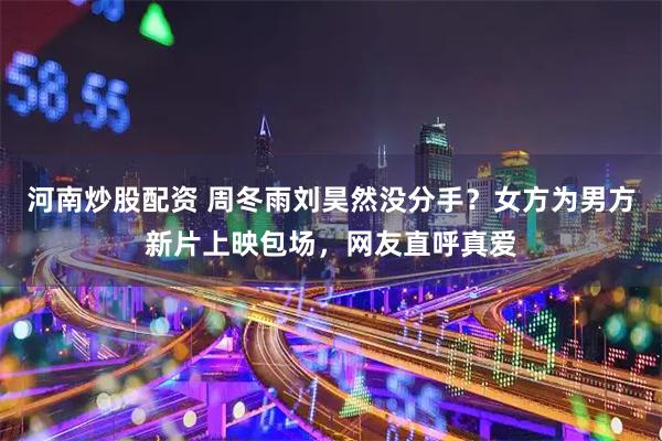 河南炒股配资 周冬雨刘昊然没分手？女方为男方新片上映包场，网友直呼真爱
