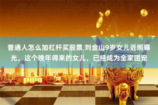 普通人怎么加杠杆买股票 刘金山9岁女儿近照曝光，这个晚年得来的女儿，已经成为全家团宠