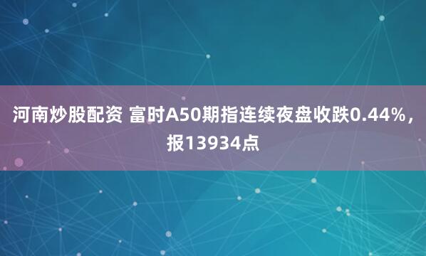河南炒股配资 富时A50期指连续夜盘收跌0.44%，报13934点