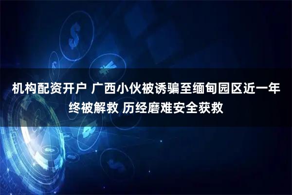 机构配资开户 广西小伙被诱骗至缅甸园区近一年终被解救 历经磨难安全获救