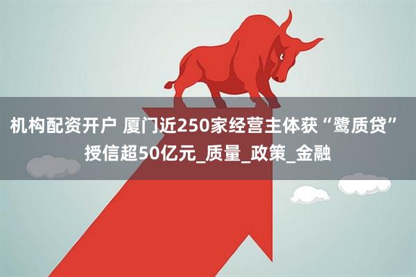机构配资开户 厦门近250家经营主体获“鹭质贷” 授信超50亿元_质量_政策_金融