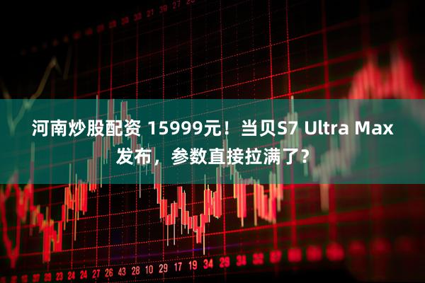 河南炒股配资 15999元！当贝S7 Ultra Max发布，参数直接拉满了？