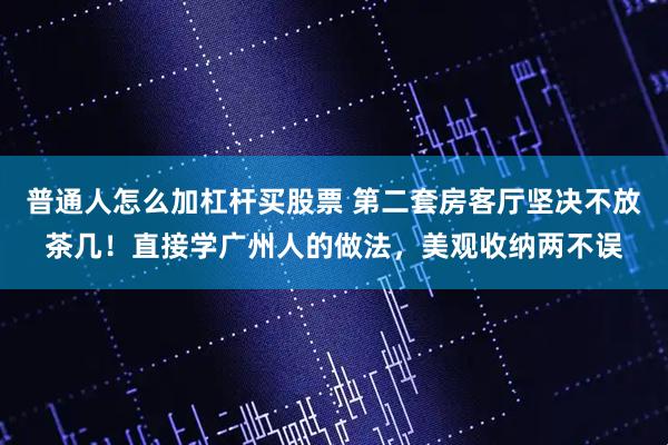 普通人怎么加杠杆买股票 第二套房客厅坚决不放茶几！直接学广州人的做法，美观收纳两不误