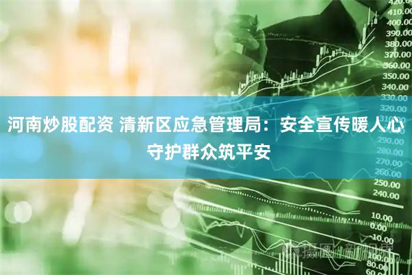 河南炒股配资 清新区应急管理局：安全宣传暖人心 守护群众筑平安
