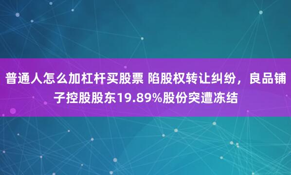 普通人怎么加杠杆买股票 陷股权转让纠纷，良品铺子控股股东19.89%股份突遭冻结