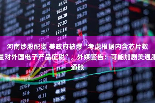 河南炒股配资 美政府被爆“考虑根据内含芯片数量对外国电子产品征税”，外媒警告：可能加剧美通胀