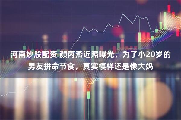 河南炒股配资 颜丙燕近照曝光，为了小20岁的男友拼命节食，真实模样还是像大妈
