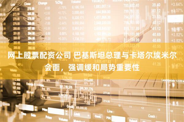 网上股票配资公司 巴基斯坦总理与卡塔尔埃米尔会面，强调缓和局势重要性