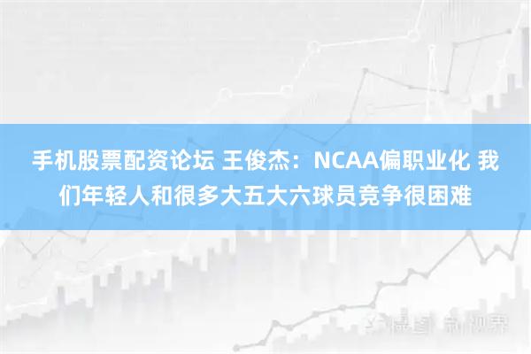 手机股票配资论坛 王俊杰：NCAA偏职业化 我们年轻人和很多大五大六球员竞争很困难