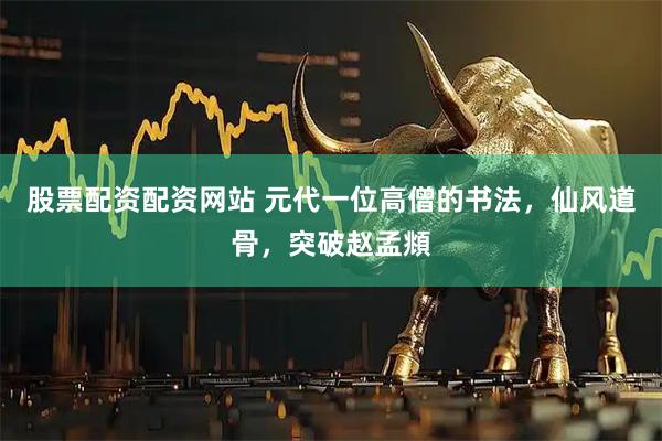 股票配资配资网站 元代一位高僧的书法，仙风道骨，突破赵孟頫