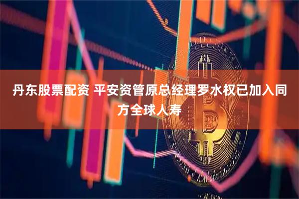 丹东股票配资 平安资管原总经理罗水权已加入同方全球人寿