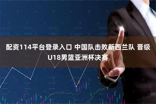 配资114平台登录入口 中国队击败新西兰队 晋级U18男篮亚洲杯决赛