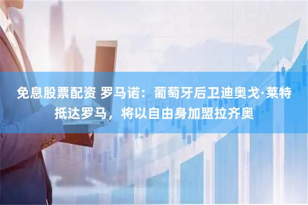 免息股票配资 罗马诺：葡萄牙后卫迪奥戈·莱特抵达罗马，将以自由身加盟拉齐奥
