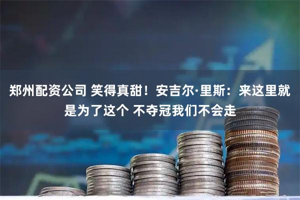 郑州配资公司 笑得真甜！安吉尔·里斯：来这里就是为了这个 不夺冠我们不会走